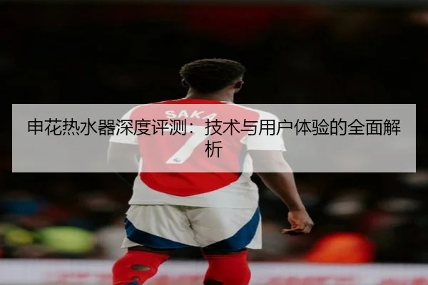 申花热水器深度评测:技术与用户体验的全面解析(qusports)
